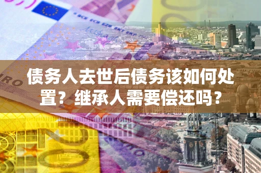 北京债务人去世后债务该如何处置？继承人需要偿还吗？